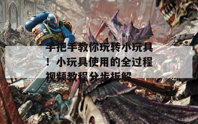 手把手教你玩转小玩具！小玩具使用的全过程视频教程分步拆解