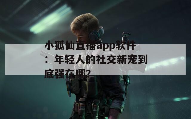 小狐仙直播app软件：年轻人的社交新宠到底强在哪？