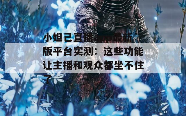小妲己直播app最新版平台实测：这些功能让主播和观众都坐不住了