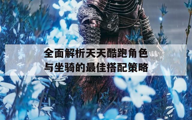 全面解析天天酷跑角色与坐骑的最佳搭配策略