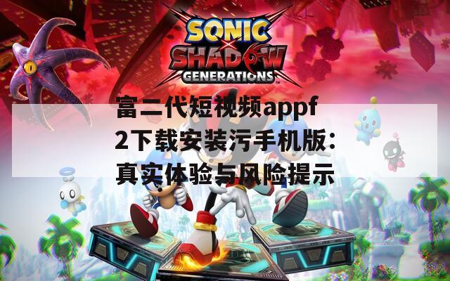 富二代短视频appf2下载安装污手机版：真实体验与风险提示