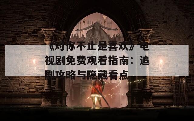 《对你不止是喜欢》电视剧免费观看指南：追剧攻略与隐藏看点
