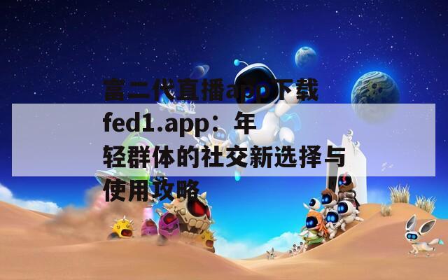 富二代直播app下载fed1.app：年轻群体的社交新选择与使用攻略