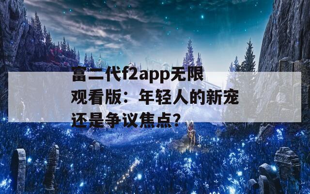 富二代f2app无限观看版：年轻人的新宠还是争议焦点？