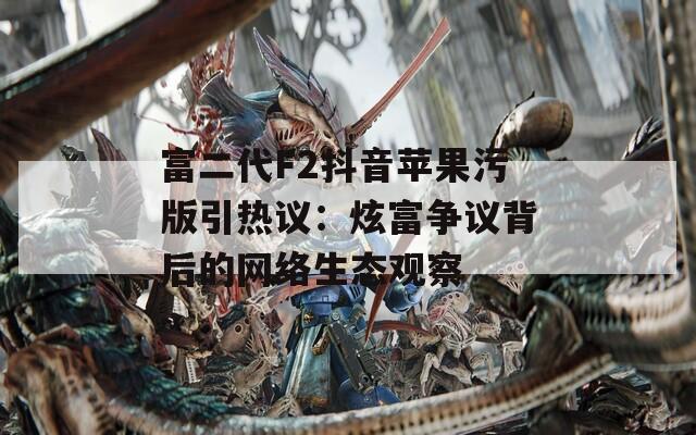 富二代F2抖音苹果污版引热议：炫富争议背后的网络生态观察
