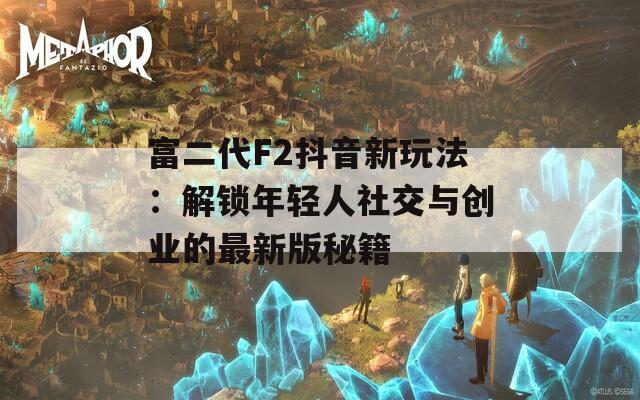 富二代F2抖音新玩法：解锁年轻人社交与创业的最新版秘籍
