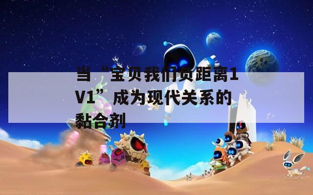当“宝贝我们负距离1V1”成为现代关系的黏合剂