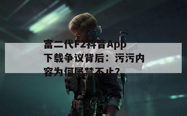 富二代F2抖音App下载争议背后：污污内容为何屡禁不止？