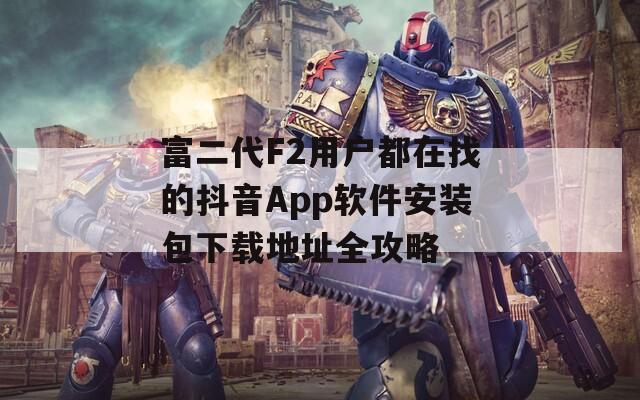 富二代F2用户都在找的抖音App软件安装包下载地址全攻略
