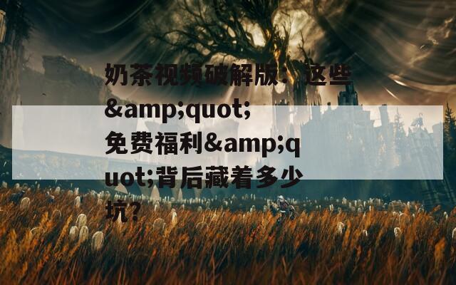 奶茶视频破解版：这些&quot;免费福利&quot;背后藏着多少坑？
