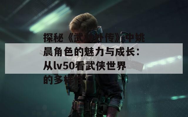 探秘《武林外传》中姚晨角色的魅力与成长：从lv50看武侠世界的多样性