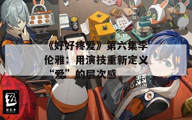 《好好疼爱》第六集李伦雅：用演技重新定义“爱”的层次感