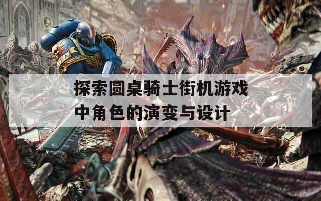探索圆桌骑士街机游戏中角色的演变与设计