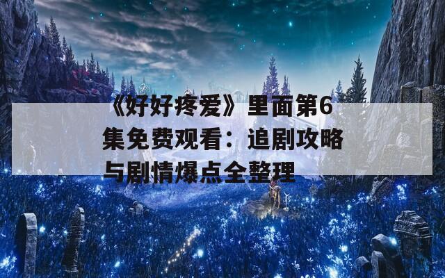 《好好疼爱》里面第6集免费观看：追剧攻略与剧情爆点全整理