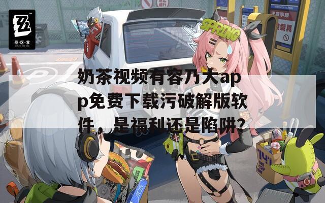 奶茶视频有容乃大app免费下载污破解版软件，是福利还是陷阱？