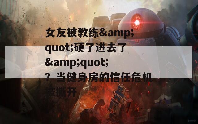 女友被教练&quot;硬了进去了&quot;？当健身房的信任危机被撕开