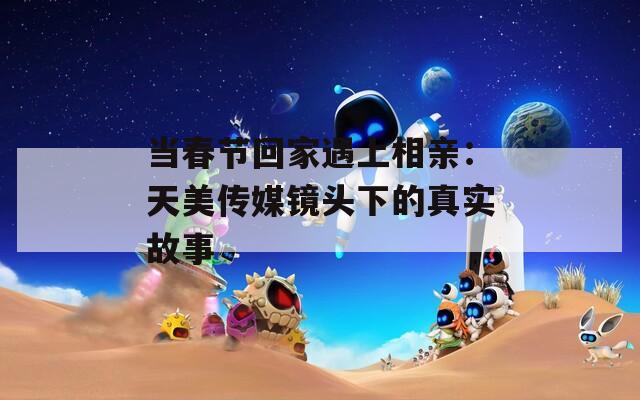 当春节回家遇上相亲：天美传媒镜头下的真实故事