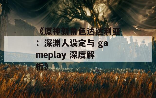 《原神新角色达达利亚：深渊人设定与 gameplay 深度解析》