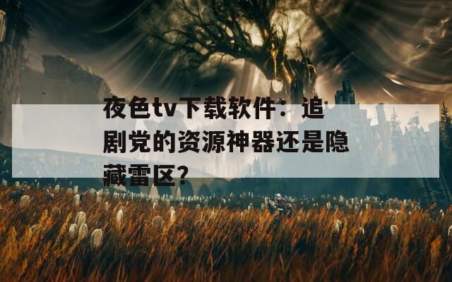 夜色tv下载软件：追剧党的资源神器还是隐藏雷区？