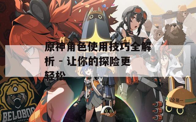 原神角色使用技巧全解析 - 让你的探险更轻松