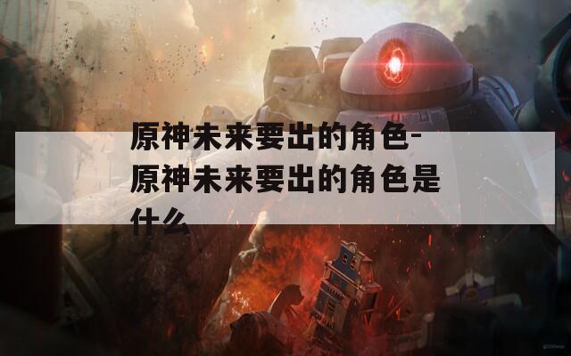 原神未来要出的角色-原神未来要出的角色是什么