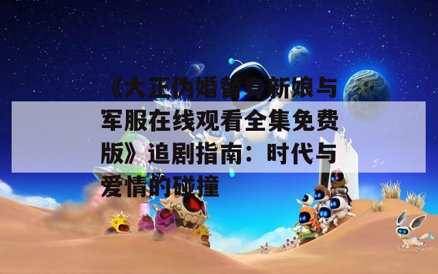 《大正伪婚替身新娘与军服在线观看全集免费版》追剧指南：时代与爱情的碰撞
