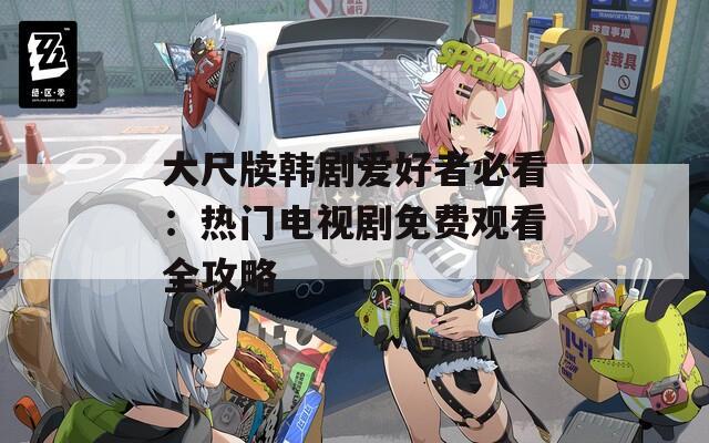 大尺牍韩剧爱好者必看：热门电视剧免费观看全攻略