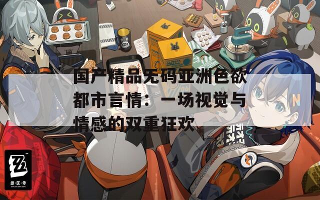 国产精品无码亚洲色欲都市言情：一场视觉与情感的双重狂欢