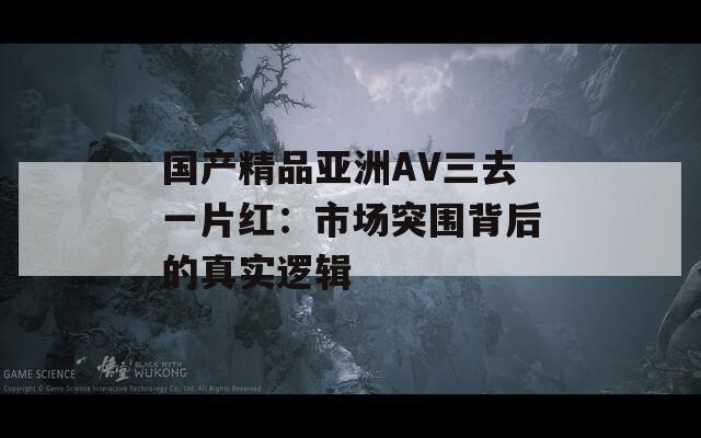 国产精品亚洲AV三去一片红：市场突围背后的真实逻辑