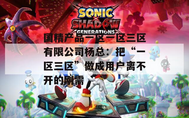 国精产品一区一区三区有限公司杨总：把“一区三区”做成用户离不开的刚需
