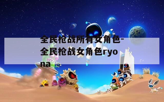 全民枪战所有女角色-全民枪战女角色ryona