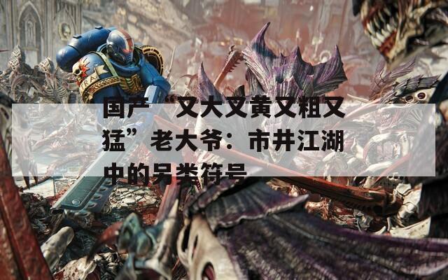 国产“又大又黄又粗又猛”老大爷：市井江湖中的另类符号