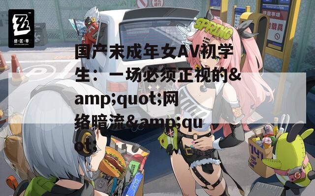 国产末成年女AV初学生：一场必须正视的&quot;网络暗流&quot;