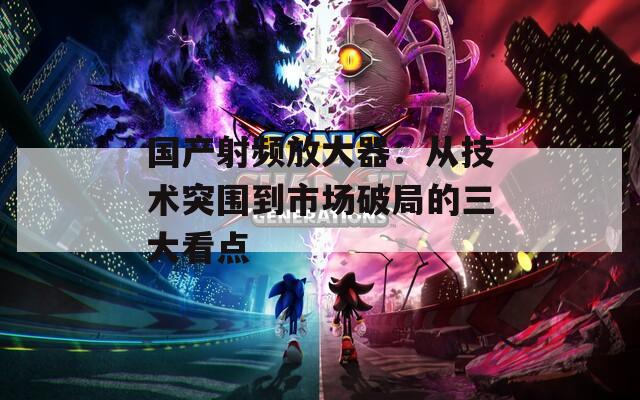 国产射频放大器：从技术突围到市场破局的三大看点