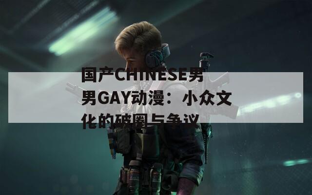 国产CHINESE男男GAY动漫：小众文化的破圈与争议