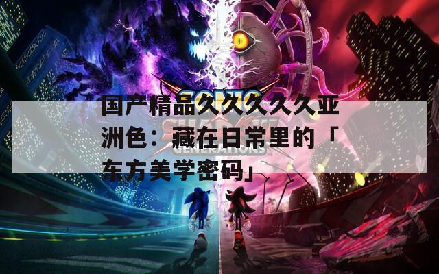 国产精品久久久久久亚洲色：藏在日常里的「东方美学密码」
