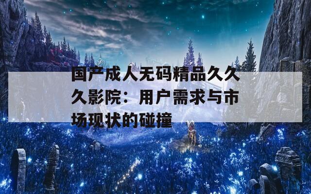 国产成人无码精品久久久影院：用户需求与市场现状的碰撞