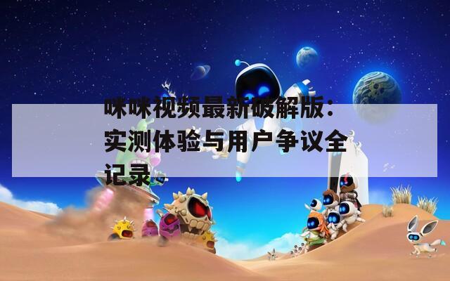 咪咪视频最新破解版：实测体验与用户争议全记录