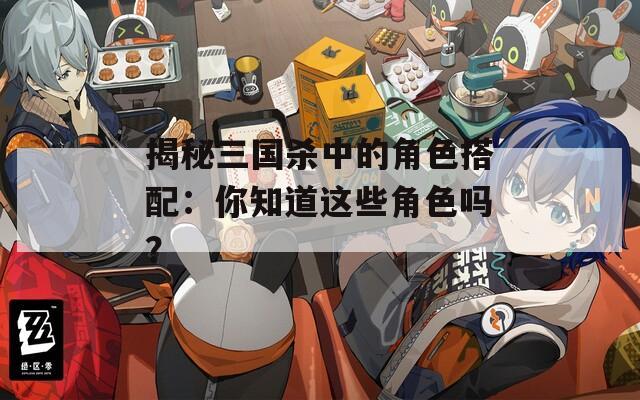 揭秘三国杀中的角色搭配：你知道这些角色吗？