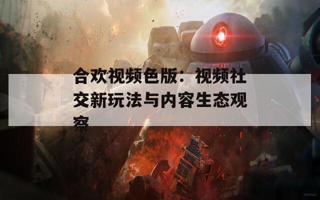 合欢视频色版：视频社交新玩法与内容生态观察