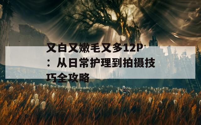 又白又嫩毛又多12P：从日常护理到拍摄技巧全攻略