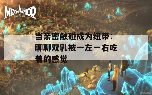 当亲密触碰成为纽带：聊聊双乳被一左一右吃着的感觉