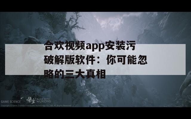 合欢视频app安装污破解版软件：你可能忽略的三大真相