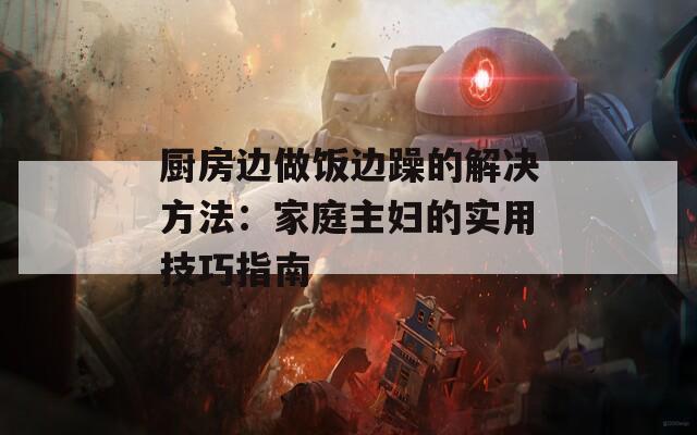 厨房边做饭边躁的解决方法：家庭主妇的实用技巧指南