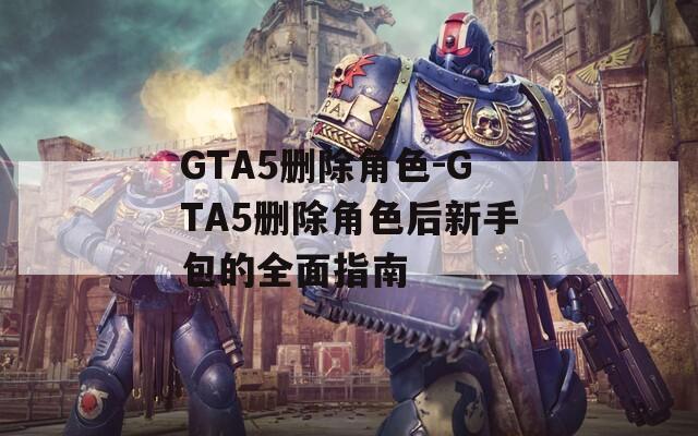 GTA5删除角色-GTA5删除角色后新手包的全面指南