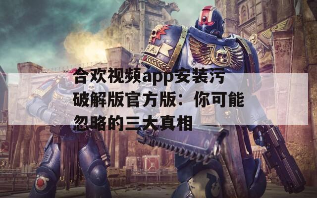 合欢视频app安装污破解版官方版：你可能忽略的三大真相