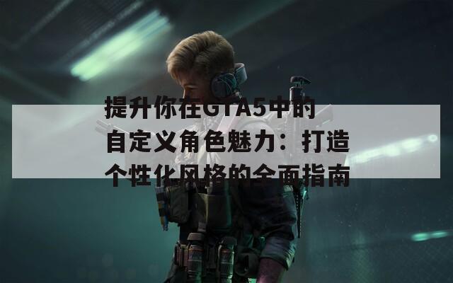提升你在GTA5中的自定义角色魅力：打造个性化风格的全面指南