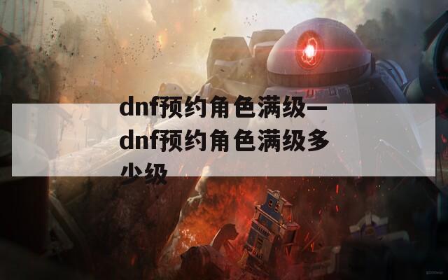 dnf预约角色满级—dnf预约角色满级多少级