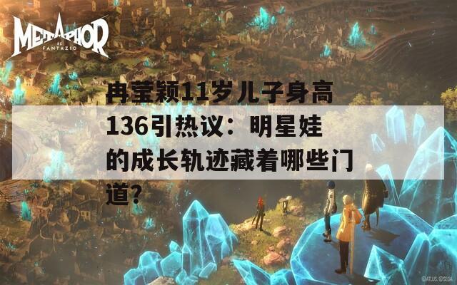 冉莹颖11岁儿子身高136引热议：明星娃的成长轨迹藏着哪些门道？