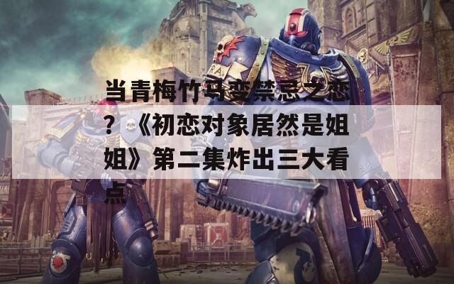 当青梅竹马变禁忌之恋？《初恋对象居然是姐姐》第二集炸出三大看点